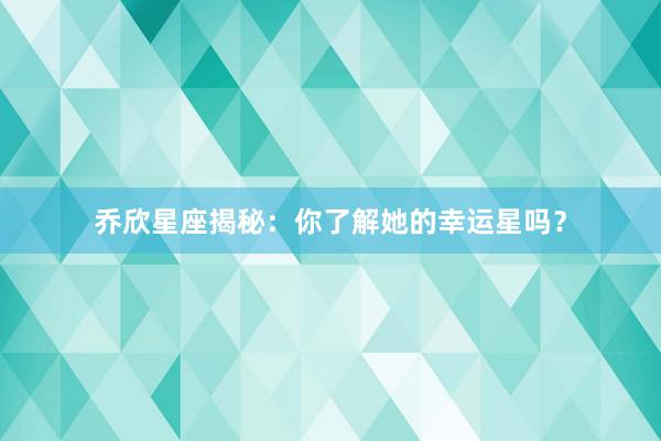 乔欣星座揭秘：你了解她的幸运星吗？