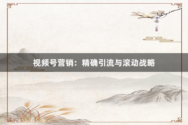 视频号营销：精确引流与滚动战略